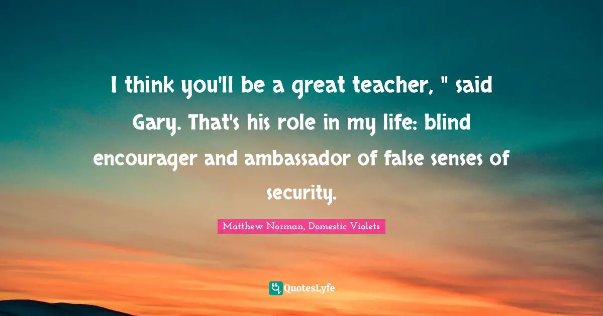 I think you'll be a great teacher, " said Gary. That's his role in my life: blind encourager and ambassador of false senses of security.