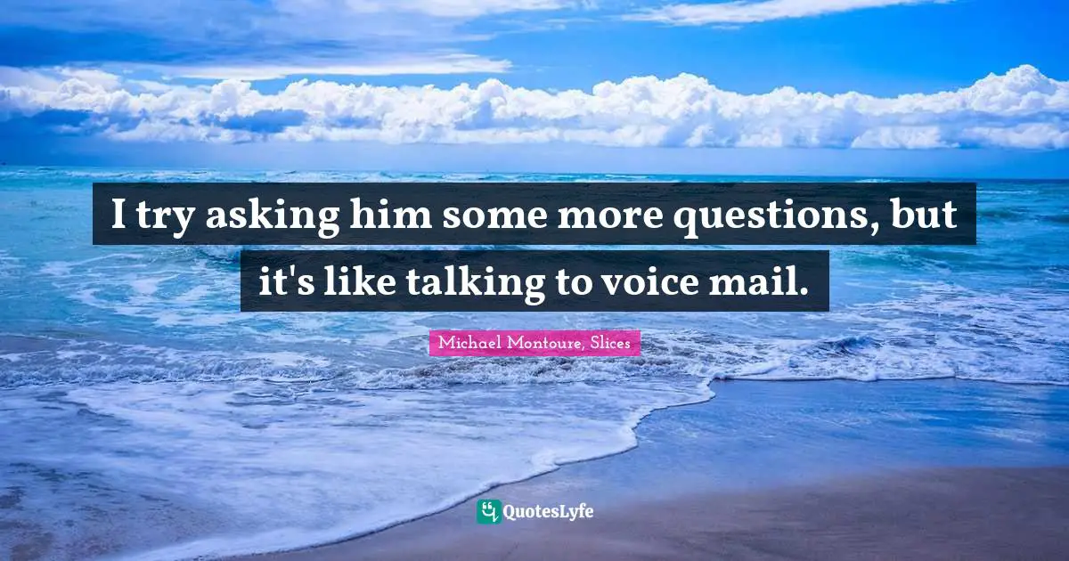 I try asking him some more questions, but it's like talking to voice mail.
