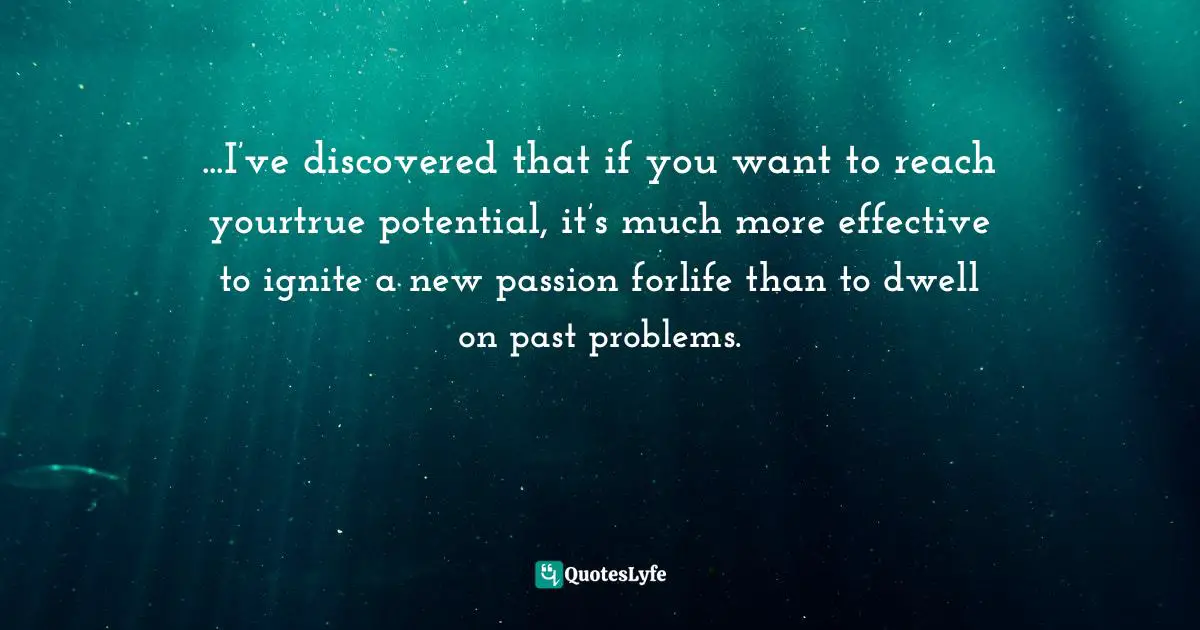 ...I’ve discovered that if you want to reach yourtrue potential, it’s much more effective to ignite a new passion forlife than to dwell on past problems.