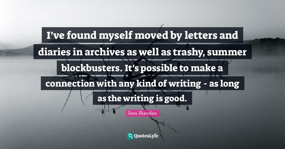 Sara Sheridan Quotes: "I've found myself moved by letters and diaries in archives as well as trashy, summer blockbusters. It's possible to make a connection with any kind of writing - as long as the writing is good."