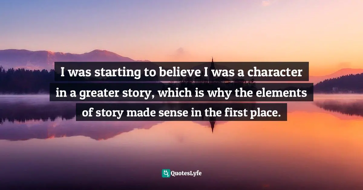 I was starting to believe I was a character in a greater story, which is why the elements of story made sense in the first place.