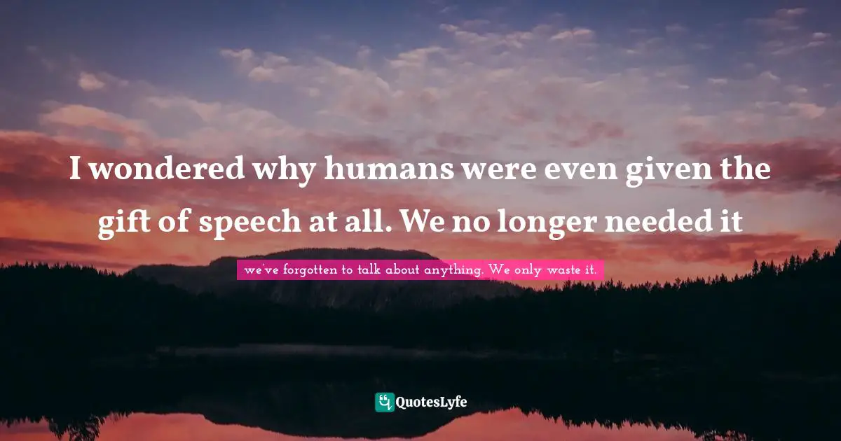 I wondered why humans were even given the gift of speech at all. We no longer needed it