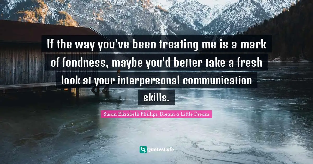 If the way you've been treating me is a mark of fondness, maybe you'd better take a fresh look at your interpersonal communication skills.