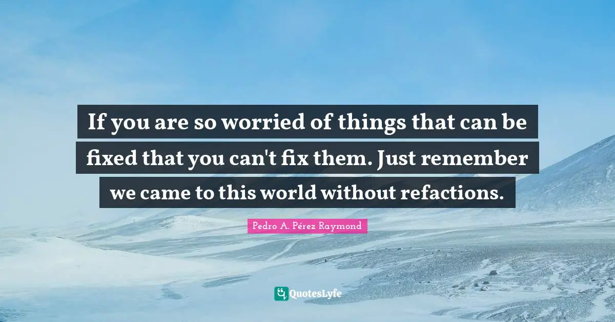 If you are so worried of things that can be fixed that you can't fix them. Just remember we came to this world without refactions.