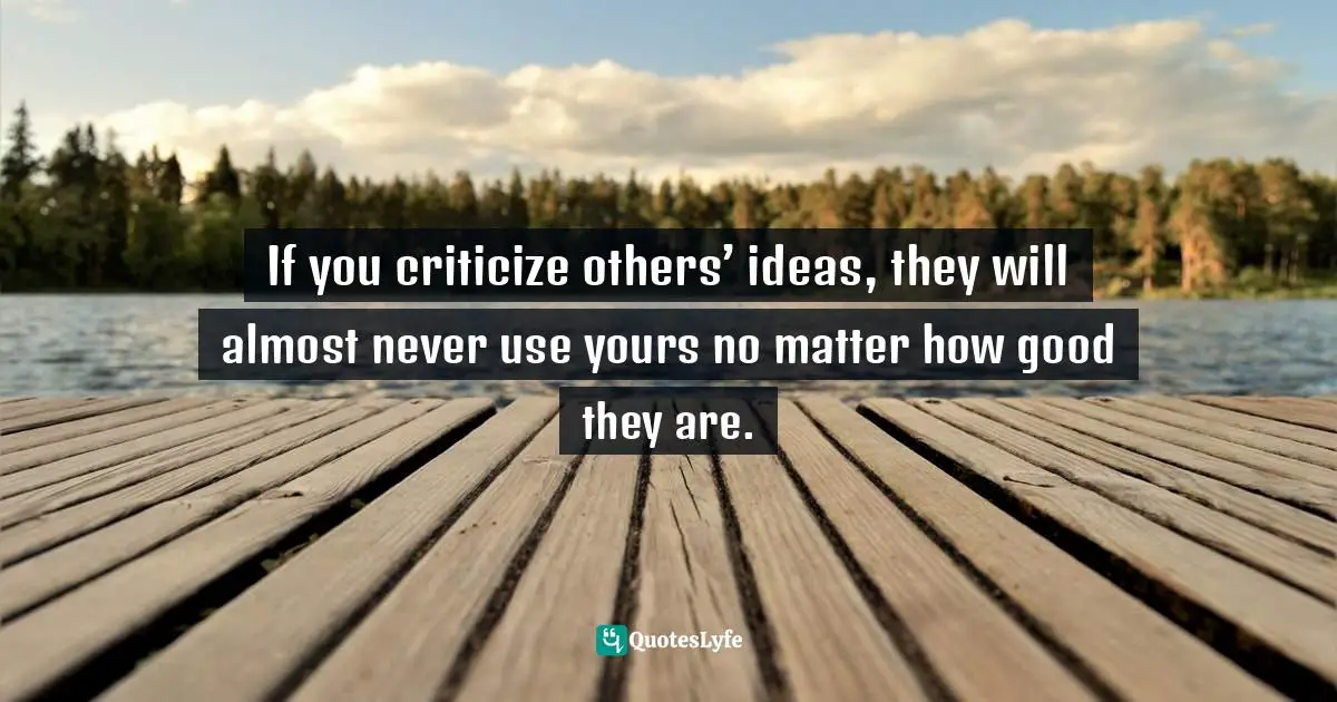 If you criticize others’ ideas, they will almost never use yours no matter how good they are.