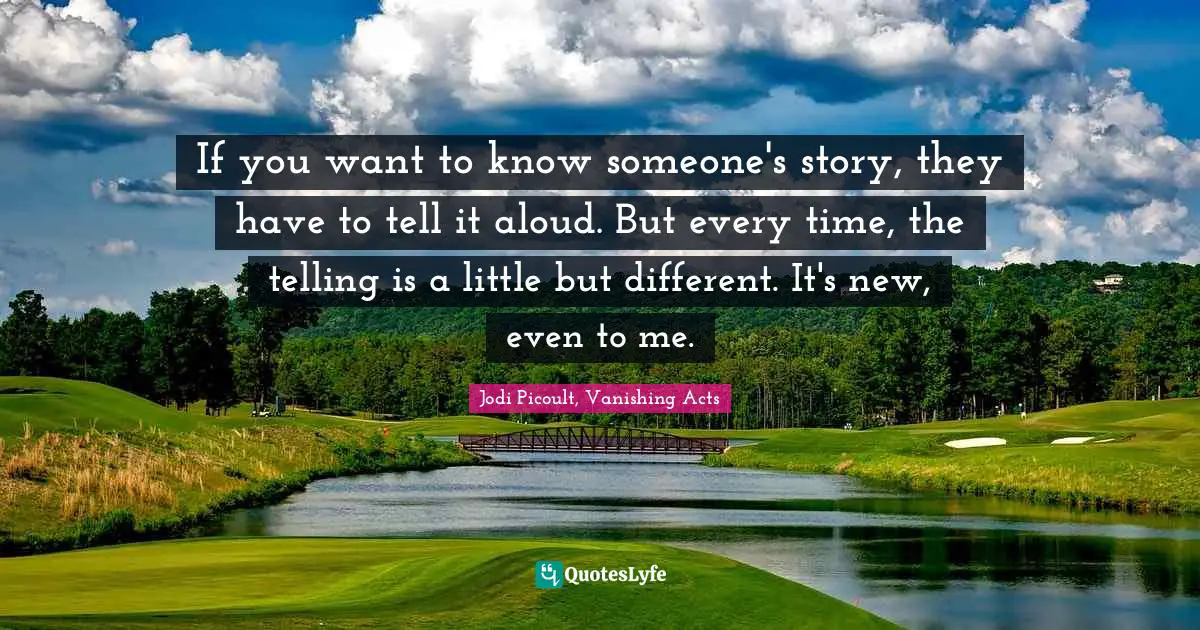 If you want to know someone's story, they have to tell it aloud. But every time, the telling is a little but different. It's new, even to me.