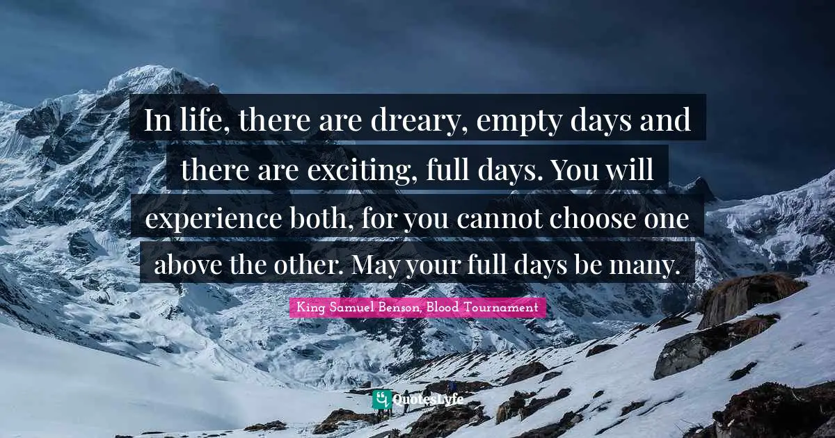 In life, there are dreary, empty days and there are exciting, full days. You will experience both, for you cannot choose one above the other. May your full days be many.