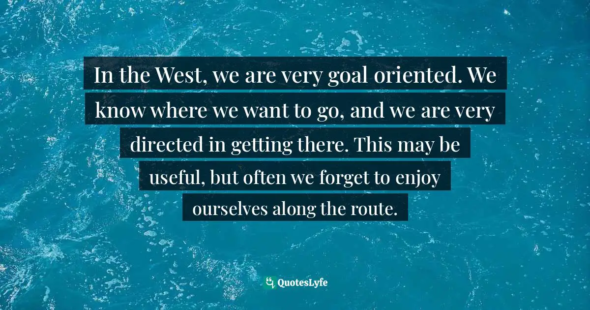 In the West, we are very goal oriented. We know where we want to go, and we are very directed in getting there. This may be useful, but often we forget to enjoy ourselves along the route.
