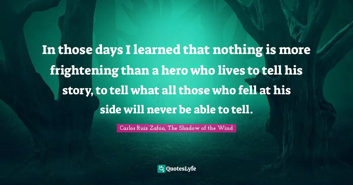 Carlos Ruiz Zafón, The Shadow Of The Wind Quotes: "In those days I learned that nothing is more frightening than a hero who lives to tell his story, to tell what all those who fell at his side will never be able to tell."