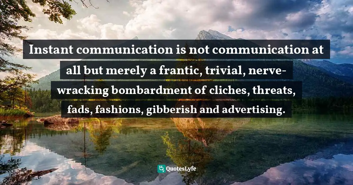 Instant communication is not communication at all but merely a frantic, trivial, nerve-wracking bombardment of cliches, threats, fads, fashions, gibberish and advertising.