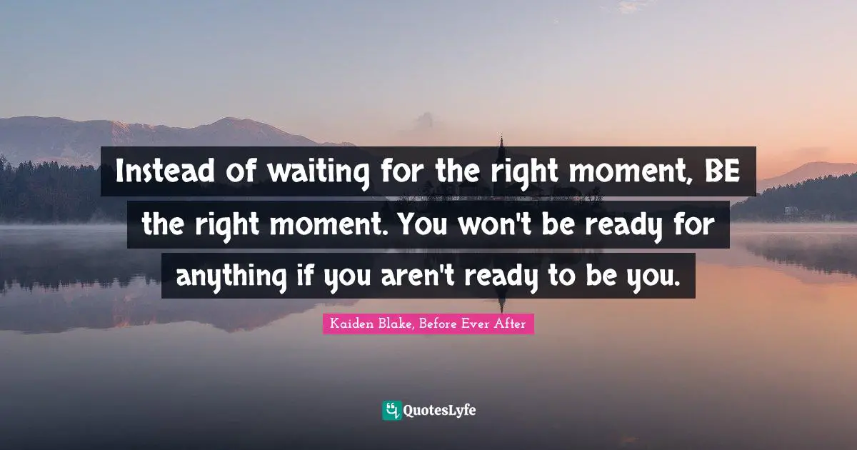 Instead of waiting for the right moment, BE the right moment. You won't be ready for anything if you aren't ready to be you.