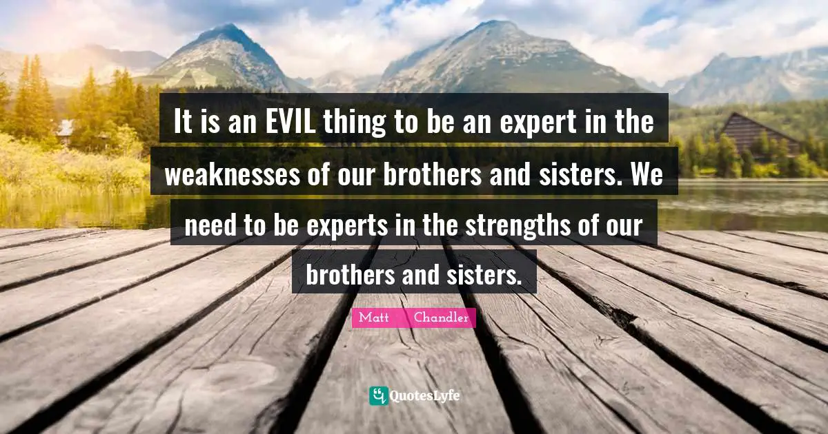 It is an EVIL thing to be an expert in the weaknesses of our brothers and sisters. We need to be experts in the strengths of our brothers and sisters.