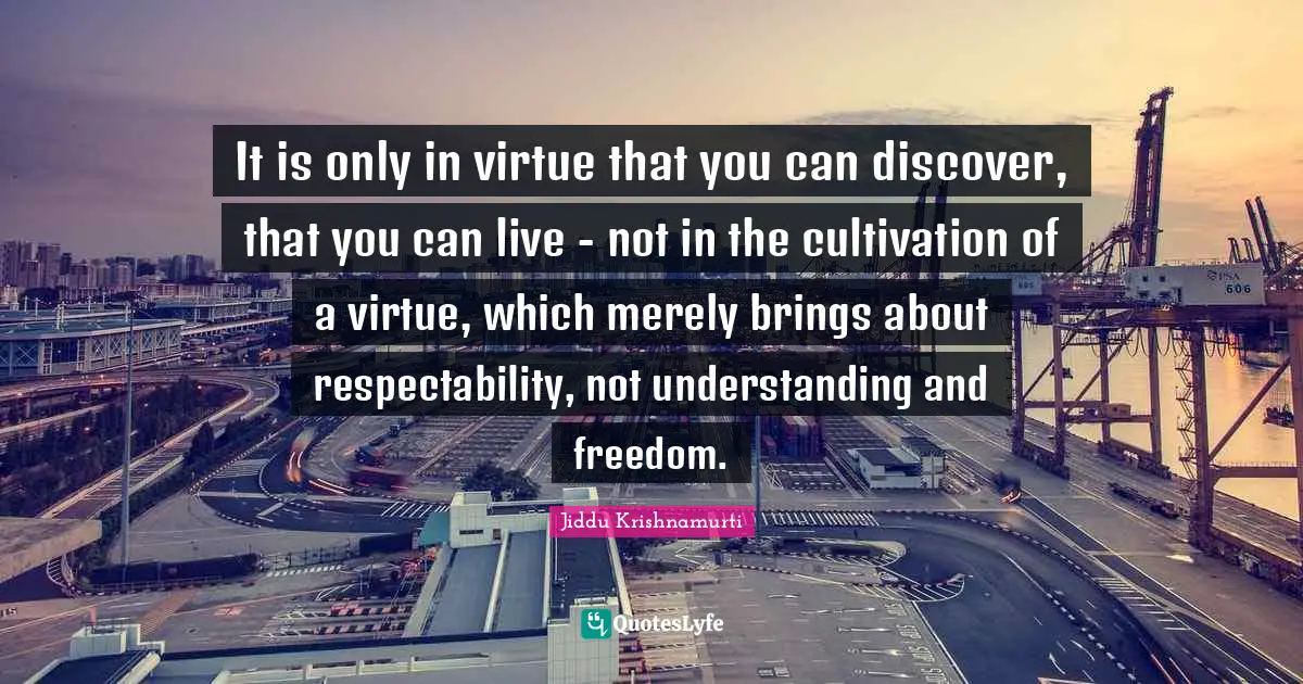 It is only in virtue that you can discover, that you can live - not in the cultivation of a virtue, which merely brings about respectability, not understanding and freedom.