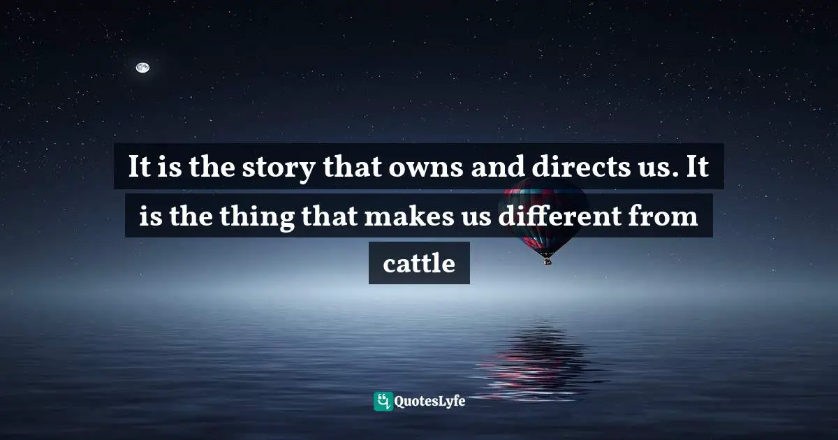 It is the story that owns and directs us. It is the thing that makes us different from cattle