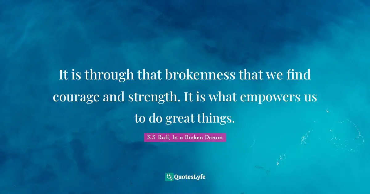 It is through that brokenness that we find courage and strength. It is what empowers us to do great things.