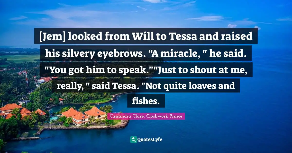 [Jem] looked from Will to Tessa and raised his silvery eyebrows. "A miracle, " he said. "You got him to speak.""Just to shout at me, really, " said Tessa. "Not quite loaves and fishes.