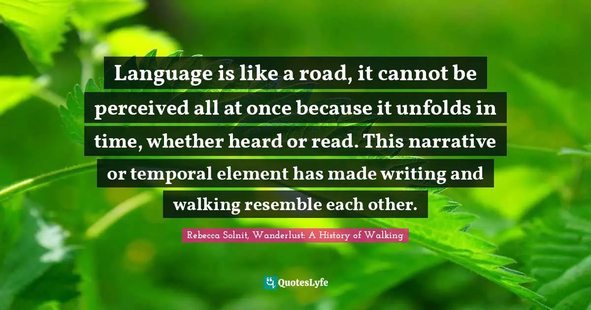 Language is like a road, it cannot be perceived all at once because it unfolds in time, whether heard or read. This narrative or temporal element has made writing and walking resemble each other.