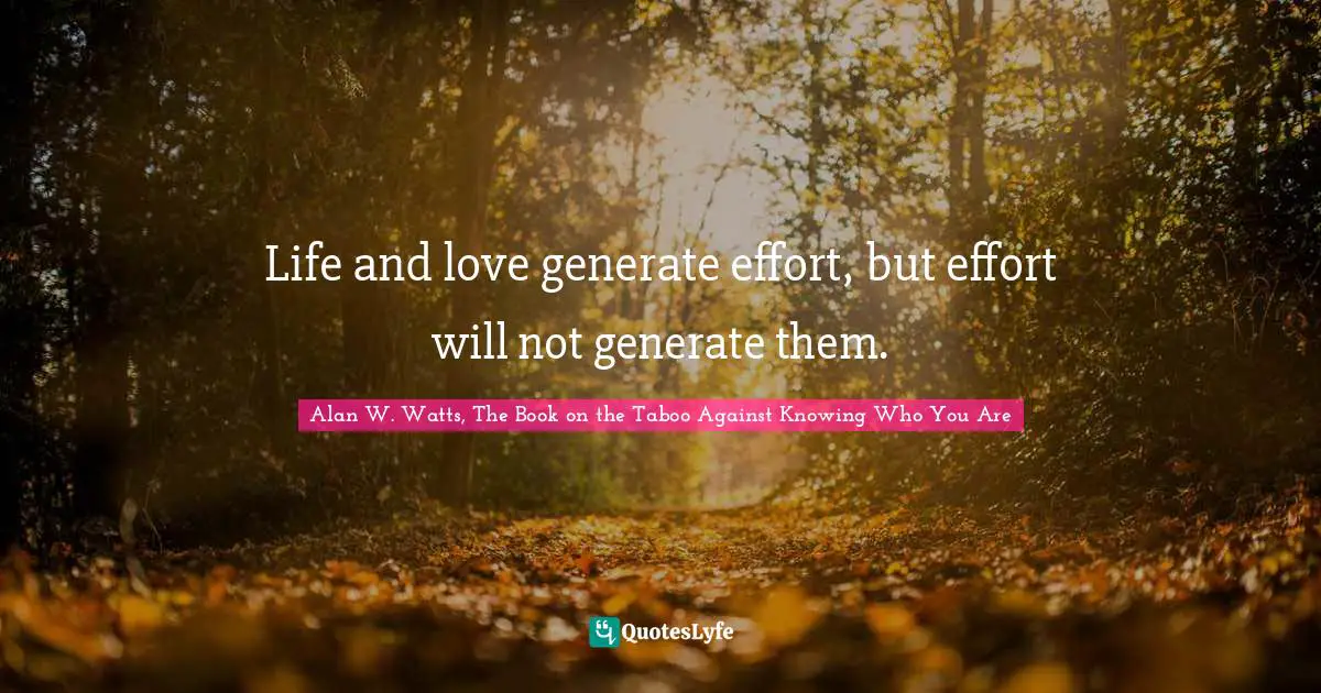 Alan W. Watts Quotes: "Life and love generate effort, but effort will not generate them."