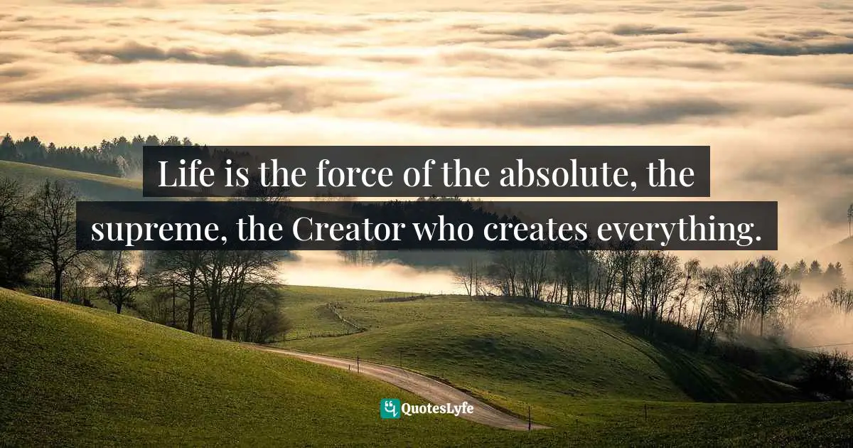 Life is the force of the absolute, the supreme, the Creator who creates everything.