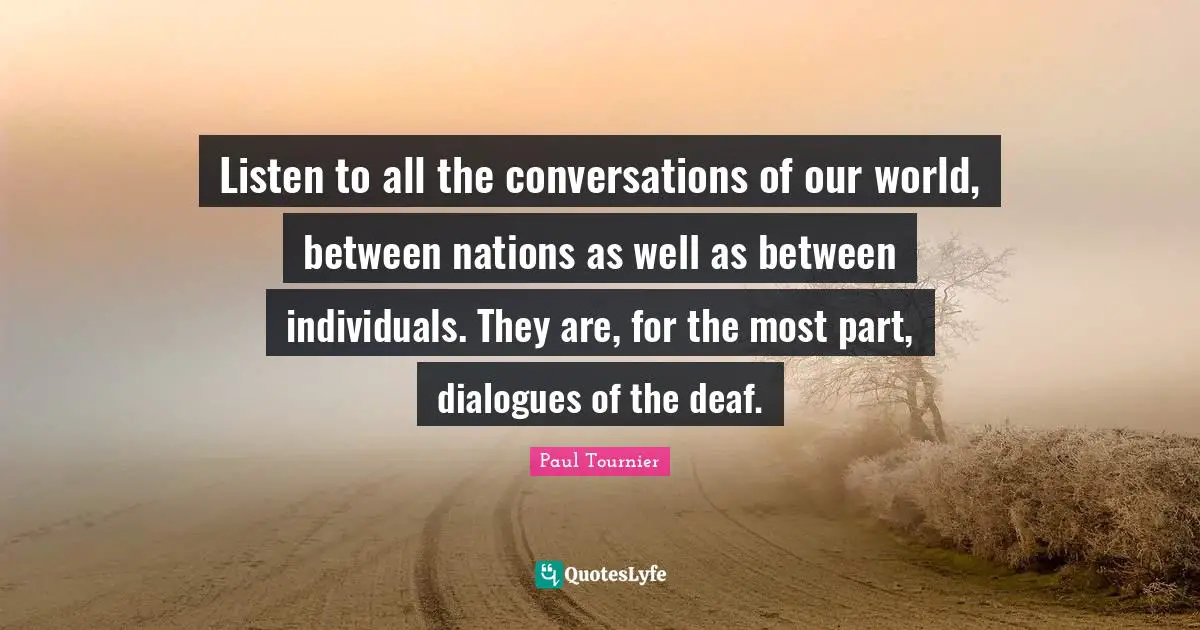 Listen to all the conversations of our world, between nations as well as between individuals. They are, for the most part, dialogues of the deaf.