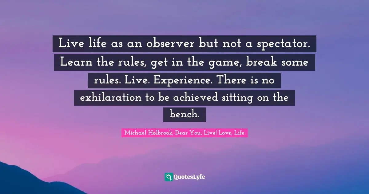 Live life as an observer but not a spectator. Learn the rules, get in the game, break some rules. Live. Experience. There is no exhilaration to be achieved sitting on the bench.