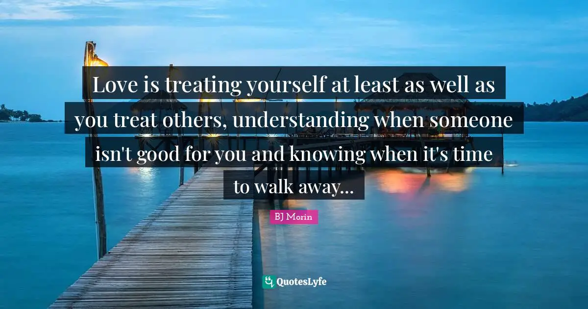 Love is treating yourself at least as well as you treat others, understanding when someone isn't good for you and knowing when it's time to walk away...