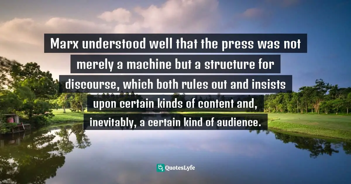 Marx understood well that the press was not merely a machine but a structure for discourse, which both rules out and insists upon certain kinds of content and, inevitably, a certain kind of audience.