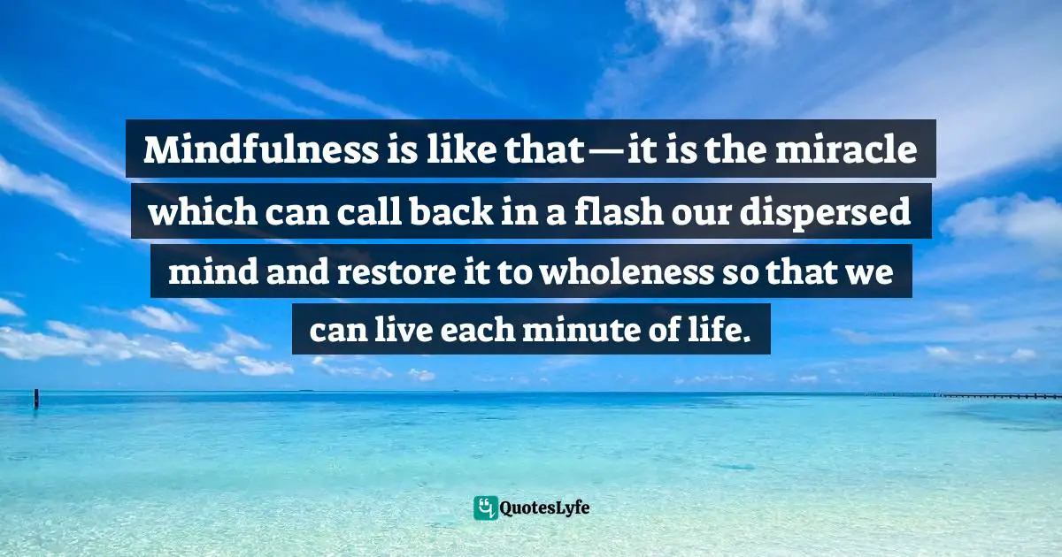 Thich Nhat Hanh Quotes: "Mindfulness is like that—it is the miracle which can call back in a flash our dispersed mind and restore it to wholeness so that we can live each minute of life."