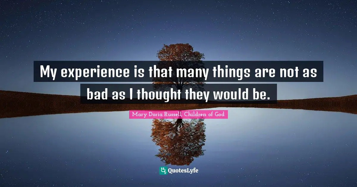 My experience is that many things are not as bad as I thought they would be.