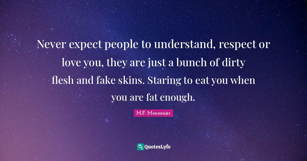 Never expect people to understand, respect or love you, they are just a bunch of dirty flesh and fake skins. Staring to eat you when you are fat enough.