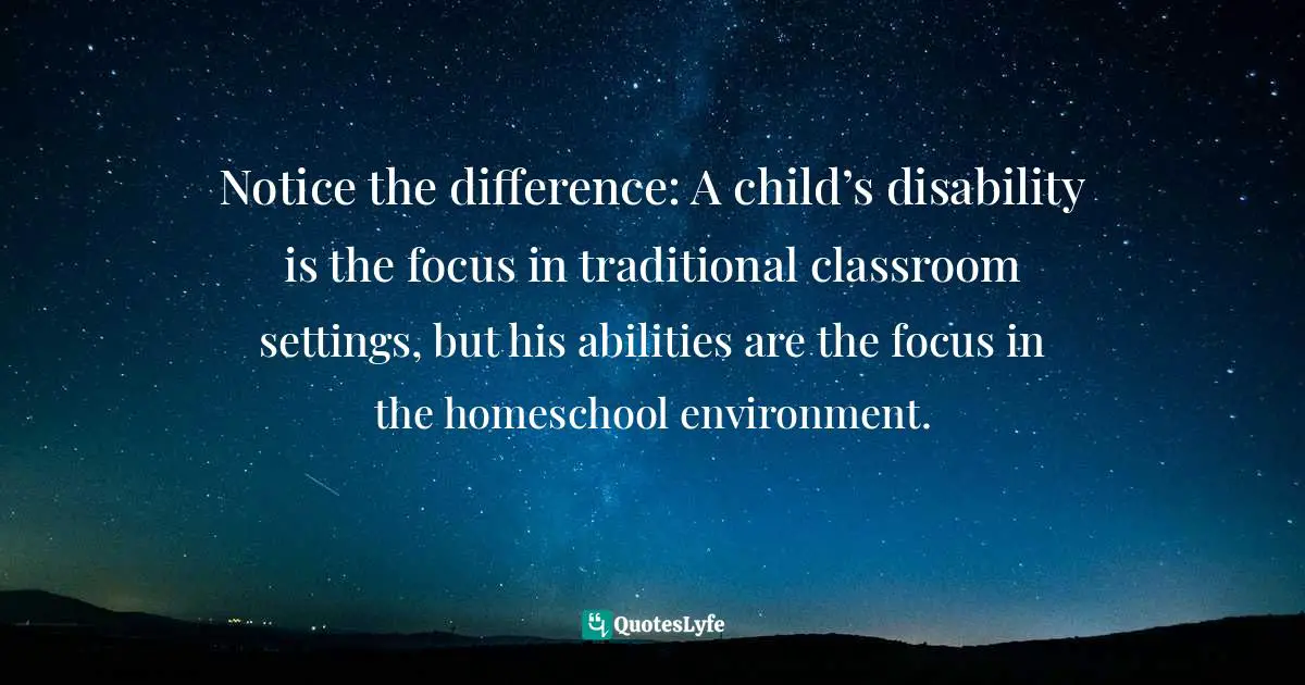Notice the difference: A child’s disability is the focus in traditional classroom settings, but his abilities are the focus in the homeschool environment.