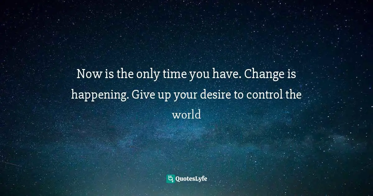 Now is the only time you have. Change is happening. Give up your desire to control the world