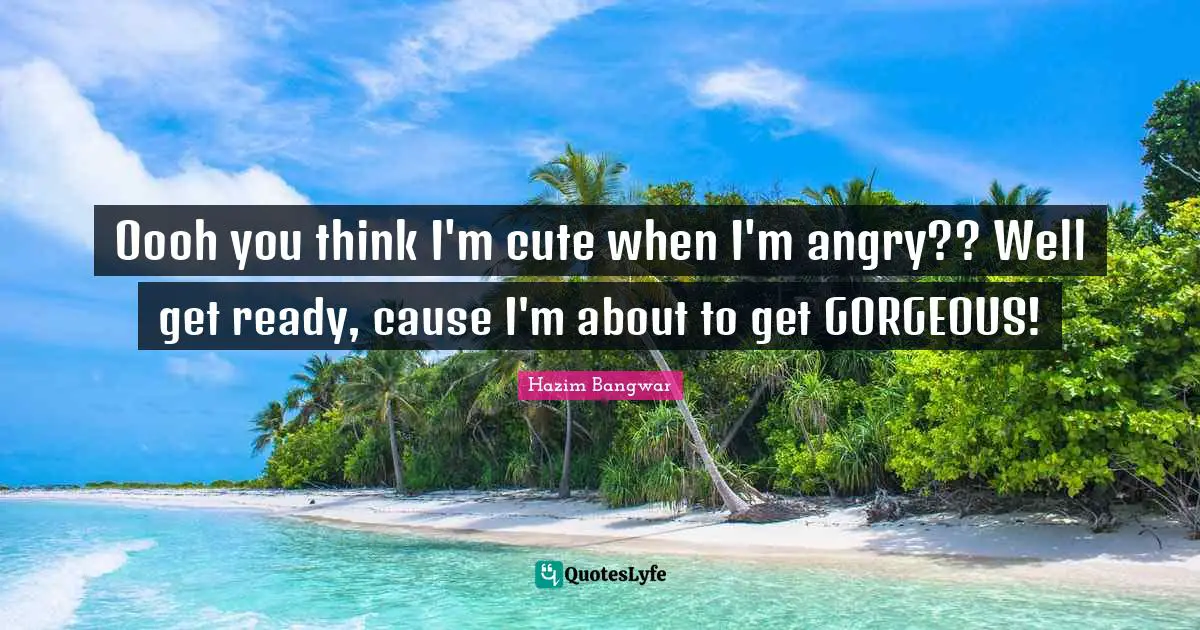 Oooh you think I'm cute when I'm angry?? Well get ready, cause I'm about to get GORGEOUS!