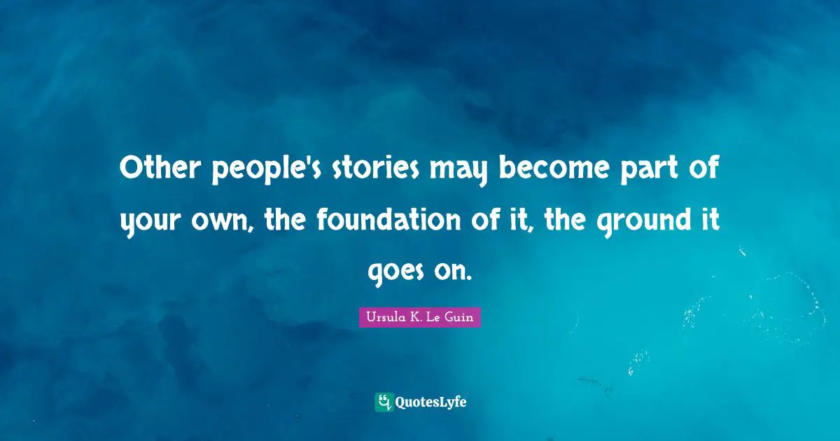 Other people's stories may become part of your own, the foundation of it, the ground it goes on.
