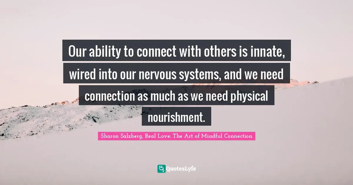 Our ability to connect with others is innate, wired into our nervous systems, and we need connection as much as we need physical nourishment.