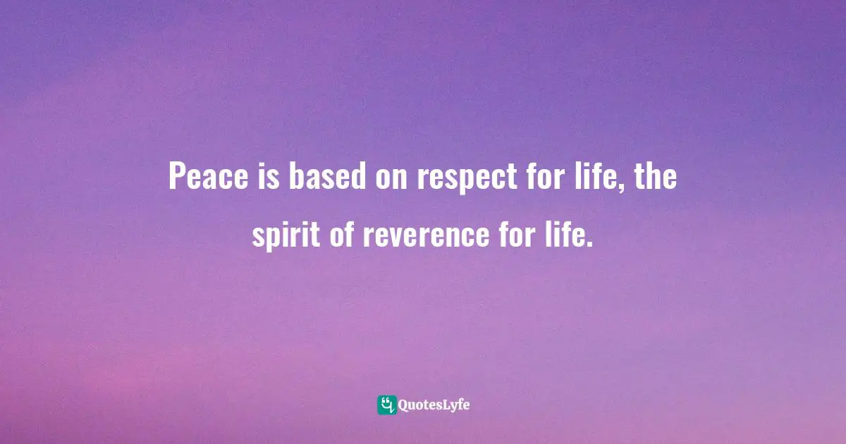 Peace is based on respect for life, the spirit of reverence for life.