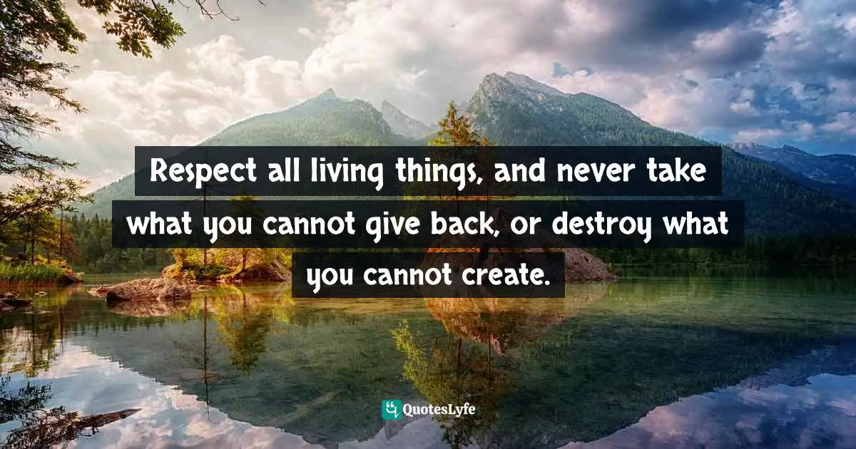 Respect all living things, and never take what you cannot give back, or destroy what you cannot create.