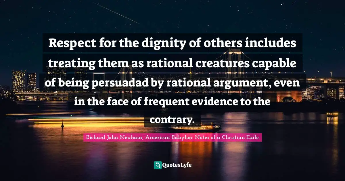 Richard John Neuhaus, American Babylon: Notes Of A Christian Exile Quotes: "Respect for the dignity of others includes treating them as rational creatures capable of being persuadad by rational argument, even in the face of frequent evidence to the contrary."