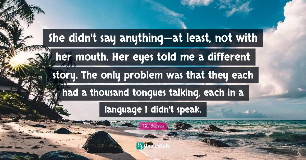 J.X. Burros Quotes: "She didn't say anything—at least, not with her mouth. Her eyes told me a different story. The only problem was that they each had a thousand tongues talking, each in a language I didn't speak."