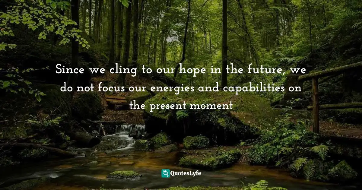 Since we cling to our hope in the future, we do not focus our energies and capabilities on the present moment