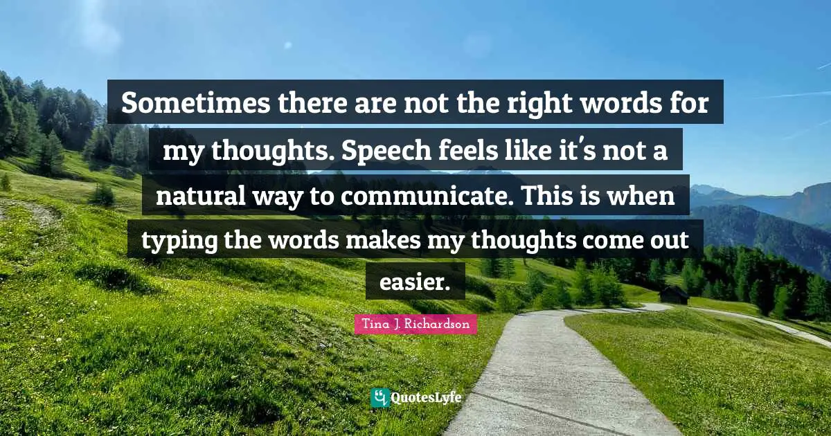 Sometimes there are not the right words for my thoughts. Speech feels like it's not a natural way to communicate. This is when typing the words makes my thoughts come out easier.