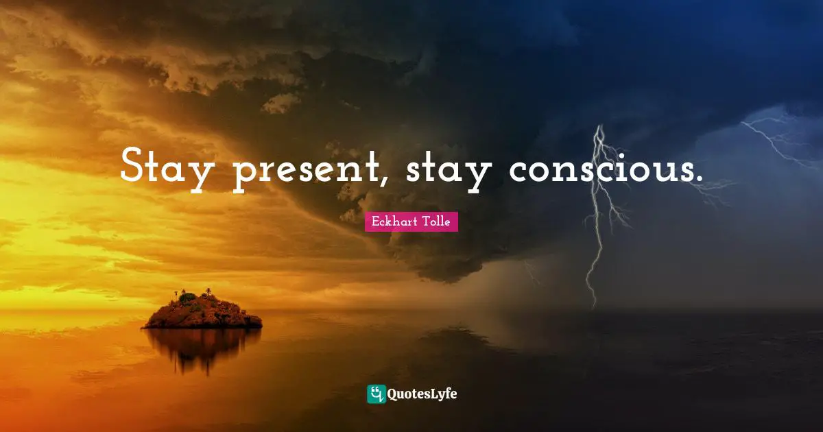 Stay present, stay conscious.