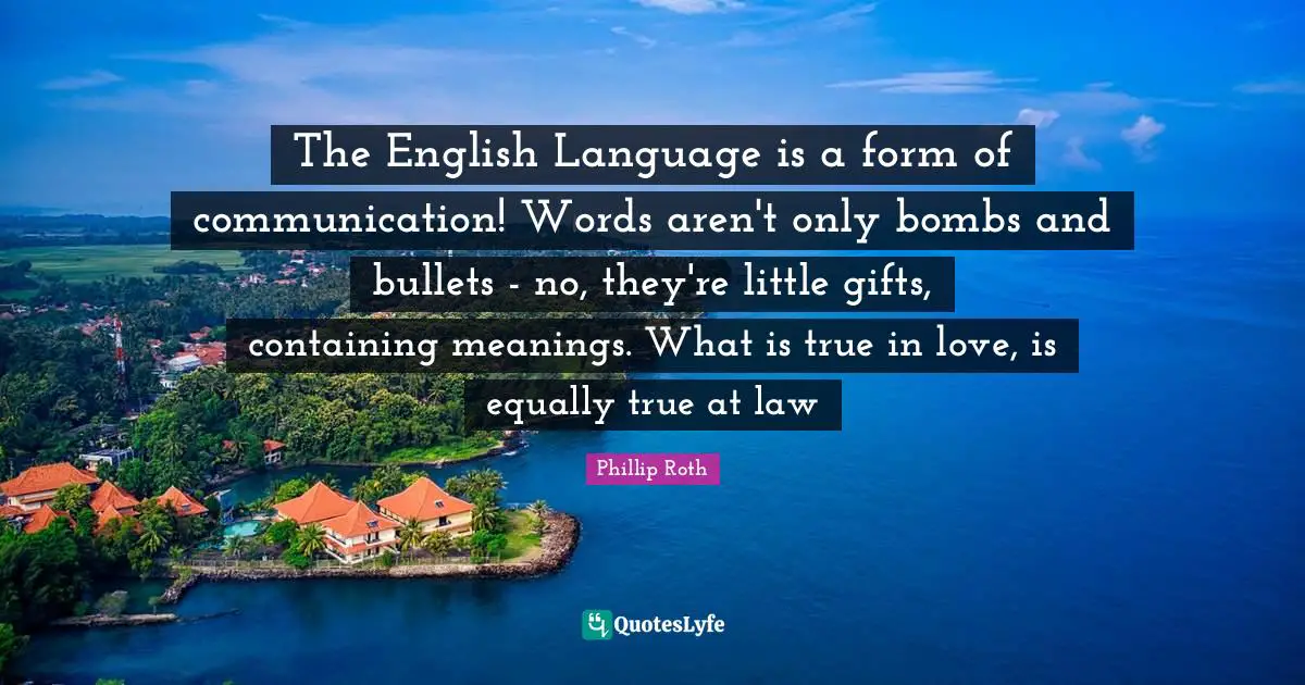 The English Language is a form of communication! Words aren't only bombs and bullets - no, they're little gifts, containing meanings. What is true in love, is equally true at law