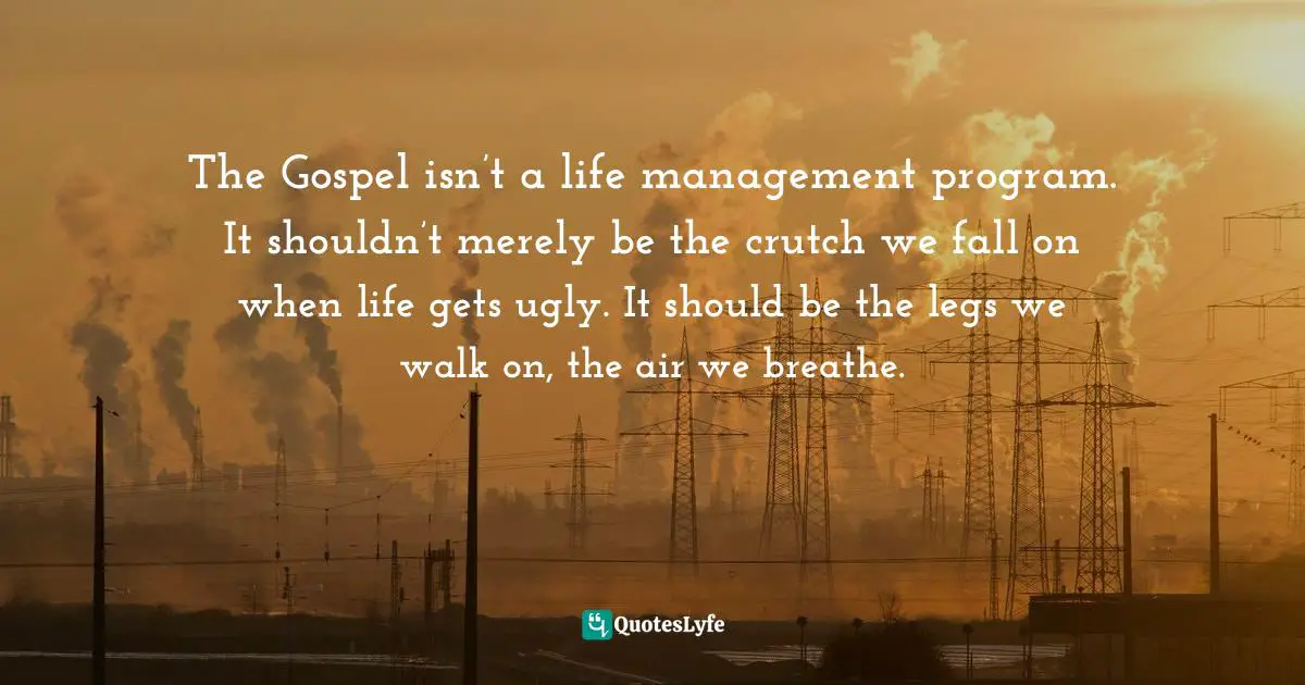 The Gospel isn’t a life management program. It shouldn’t merely be the crutch we fall on when life gets ugly. It should be the legs we walk on, the air we breathe.