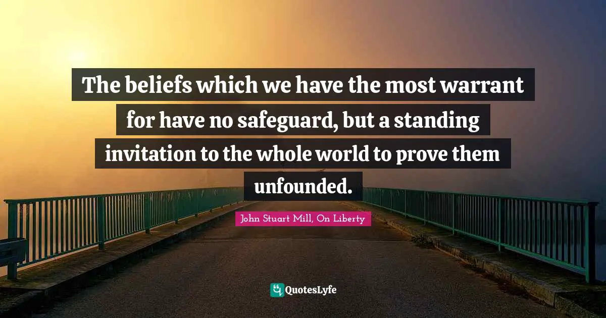 The beliefs which we have the most warrant for have no safeguard, but a standing invitation to the whole world to prove them unfounded.