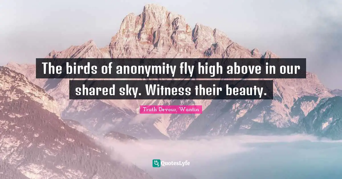 The birds of anonymity fly high above in our shared sky. Witness their beauty.