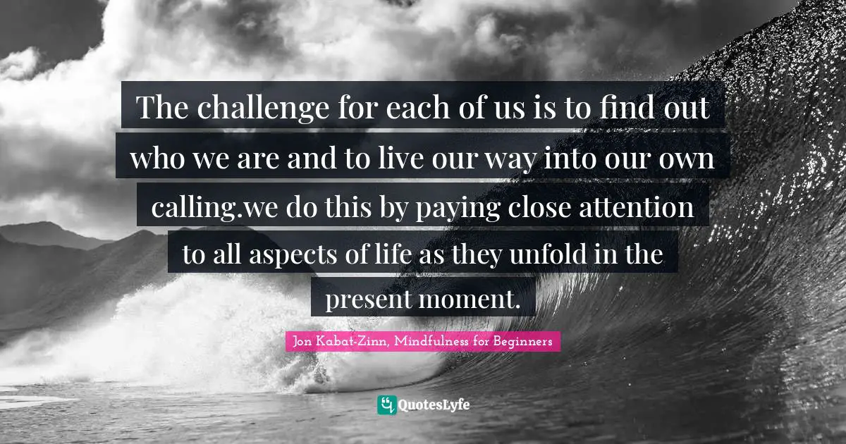The challenge for each of us is to find out who we are and to live our way into our own calling.we do this by paying close attention to all aspects of life as they unfold in the present moment.