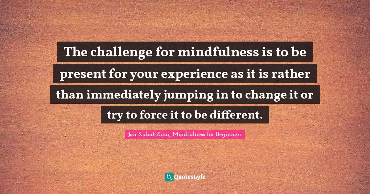 The challenge for mindfulness is to be present for your experience as it is rather than immediately jumping in to change it or try to force it to be different.