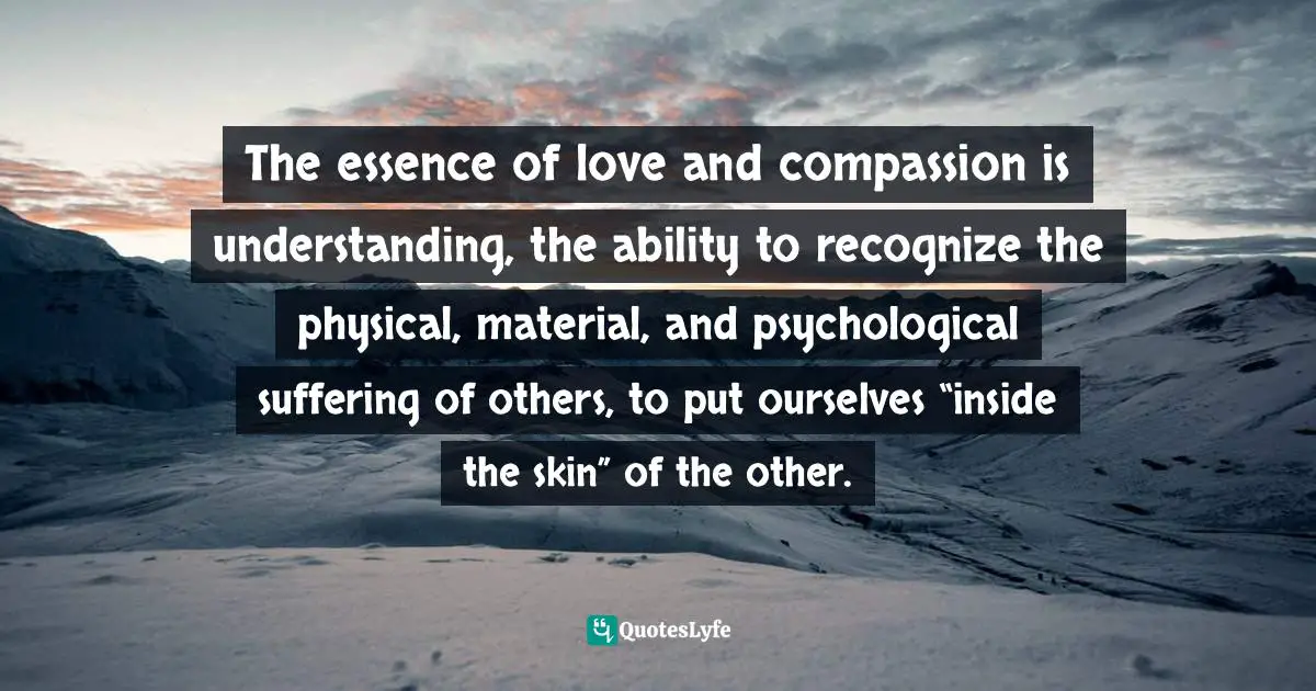 The essence of love and compassion is understanding, the ability to recognize the physical, material, and psychological suffering of others, to put ourselves “inside the skin” of the other.