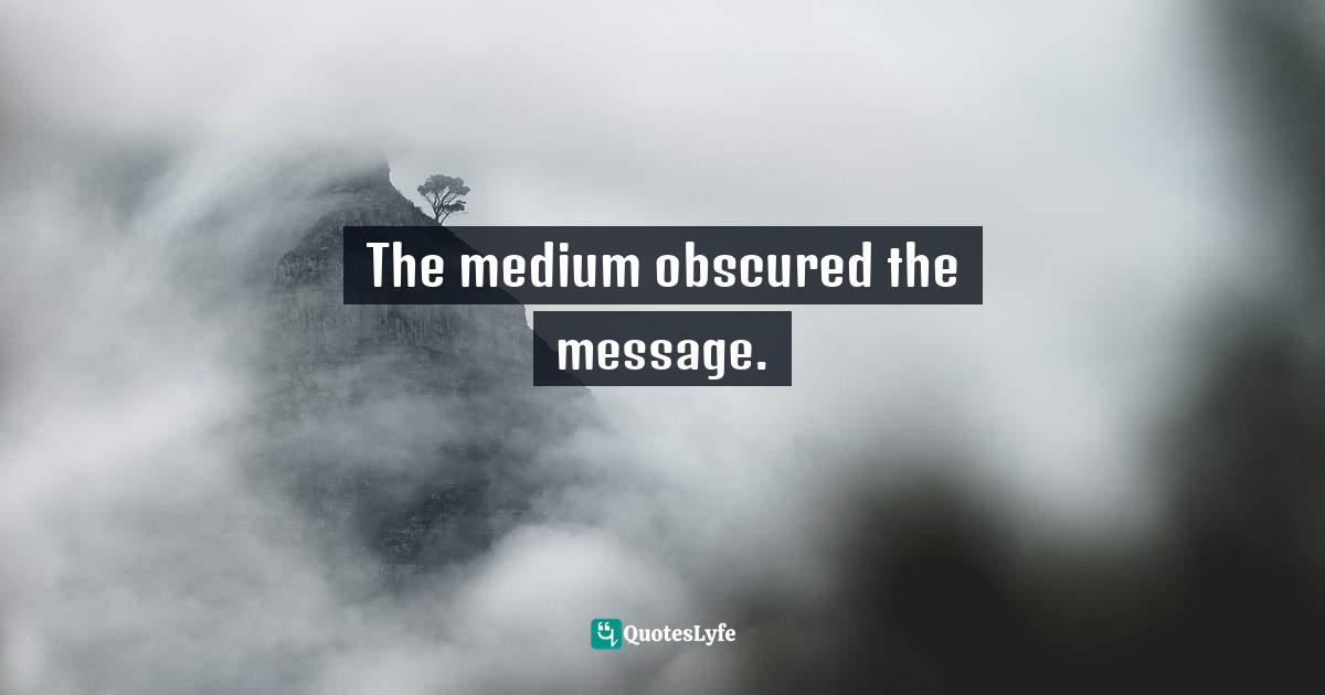 The medium obscured the message.